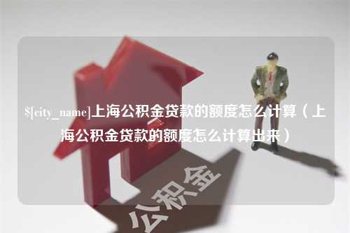 广水上海公积金贷款的额度怎么计算（上海公积金贷款的额度怎么计算出来）